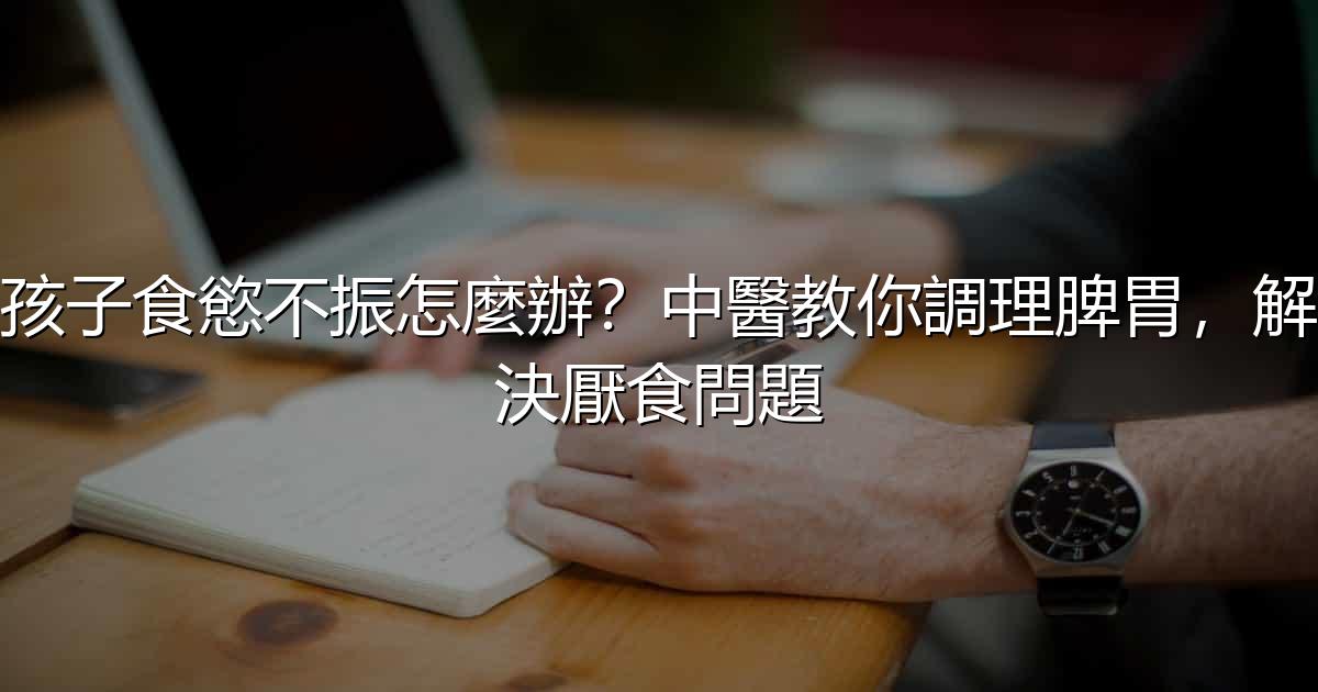 孩子食慾不振怎麼辦?中醫教你調理脾胃,解決厭食問題 - 生活百科文章特色圖片
