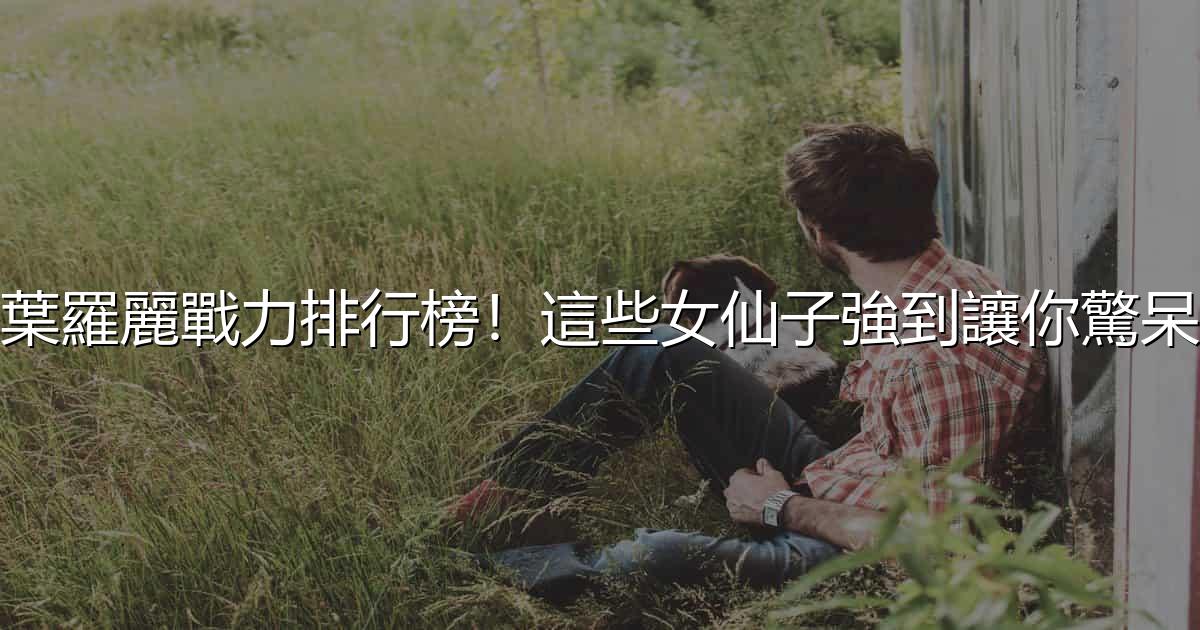 葉羅麗戰力排行榜!這些女仙子強到讓你驚呆 - 生活百科文章特色圖片