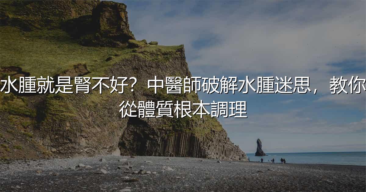水腫就是腎不好?中醫師破解水腫迷思,教你從體質根本調理 - 生活百科文章特色圖片